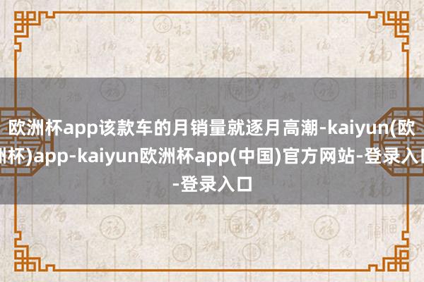 欧洲杯app该款车的月销量就逐月高潮-kaiyun(欧洲杯)app-kaiyun欧洲杯app(中国)官方网站-登录入口