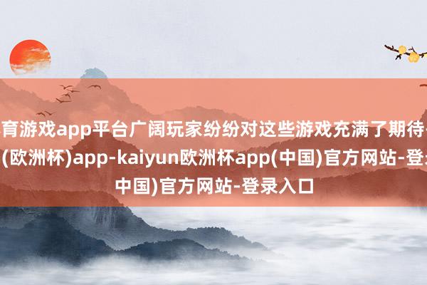 体育游戏app平台广阔玩家纷纷对这些游戏充满了期待-kaiyun(欧洲杯)app-kaiyun欧洲杯app(中国)官方网站-登录入口