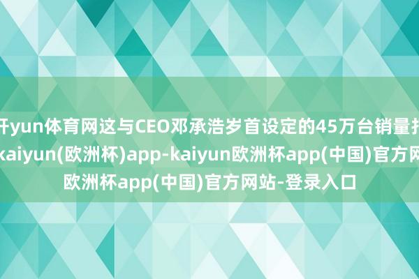 开yun体育网这与CEO邓承浩岁首设定的45万台销量打算相去甚远-kaiyun(欧洲杯)app-kaiyun欧洲杯app(中国)官方网站-登录入口