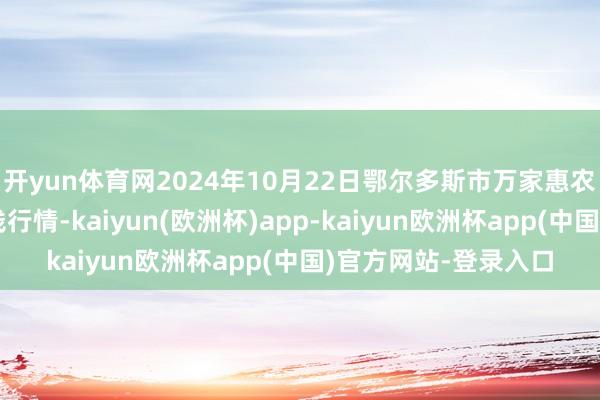 开yun体育网2024年10月22日鄂尔多斯市万家惠农贸市集有限公司价钱行情-kaiyun(欧洲杯)app-kaiyun欧洲杯app(中国)官方网站-登录入口