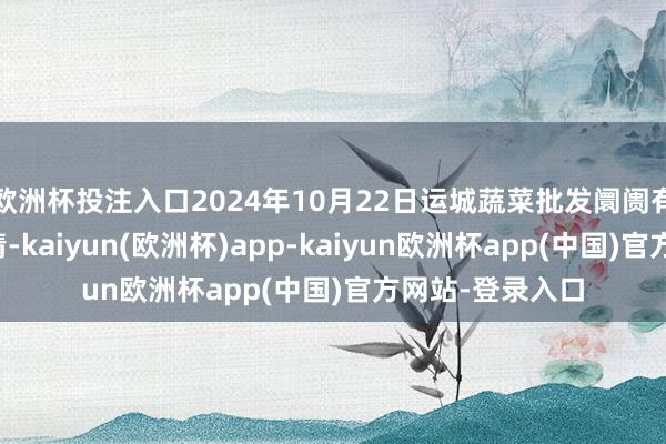 欧洲杯投注入口2024年10月22日运城蔬菜批发阛阓有限公司价钱行情-kaiyun(欧洲杯)app-kaiyun欧洲杯app(中国)官方网站-登录入口