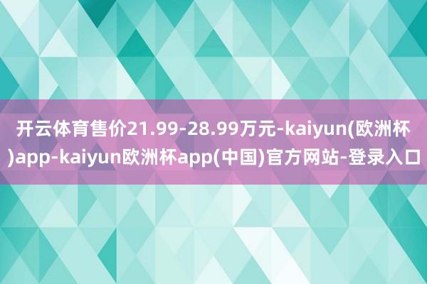 开云体育售价21.99-28.99万元-kaiyun(欧洲杯)app-kaiyun欧洲杯app(中国)官方网站-登录入口