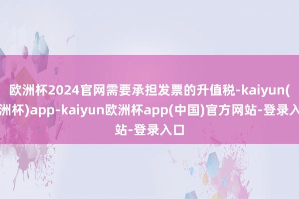 欧洲杯2024官网需要承担发票的升值税-kaiyun(欧洲杯)app-kaiyun欧洲杯app(中国)官方网站-登录入口