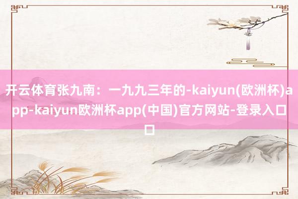 开云体育张九南：一九九三年的-kaiyun(欧洲杯)app-kaiyun欧洲杯app(中国)官方网站-登录入口