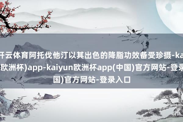 开云体育阿托伐他汀以其出色的降脂功效备受珍摄-kaiyun(欧洲杯)app-kaiyun欧洲杯app(中国)官方网站-登录入口