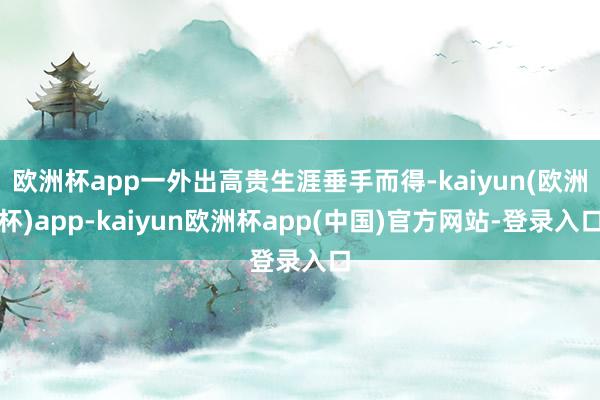 欧洲杯app一外出高贵生涯垂手而得-kaiyun(欧洲杯)app-kaiyun欧洲杯app(中国)官方网站-登录入口