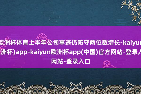 欧洲杯体育上半年公司事迹仍防守两位数增长-kaiyun(欧洲杯)app-kaiyun欧洲杯app(中国)官方网站-登录入口