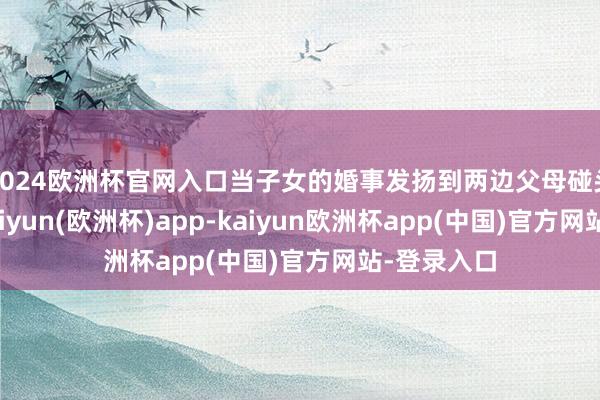 2024欧洲杯官网入口当子女的婚事发扬到两边父母碰头的阶段-kaiyun(欧洲杯)app-kaiyun欧洲杯app(中国)官方网站-登录入口