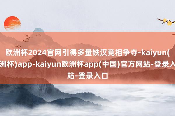 欧洲杯2024官网引得多量铁汉竞相争夺-kaiyun(欧洲杯)app-kaiyun欧洲杯app(中国)官方网站-登录入口