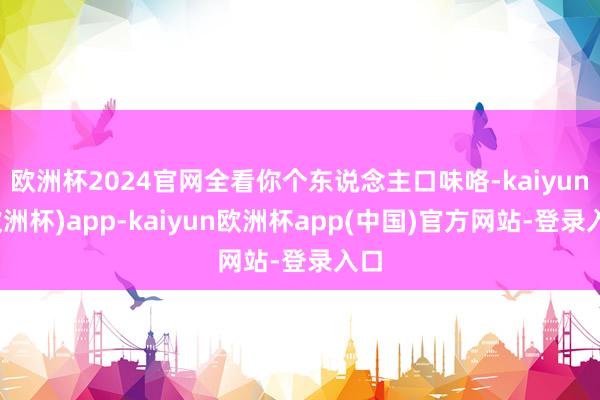 欧洲杯2024官网全看你个东说念主口味咯-kaiyun(欧洲杯)app-kaiyun欧洲杯app(中国)官方网站-登录入口