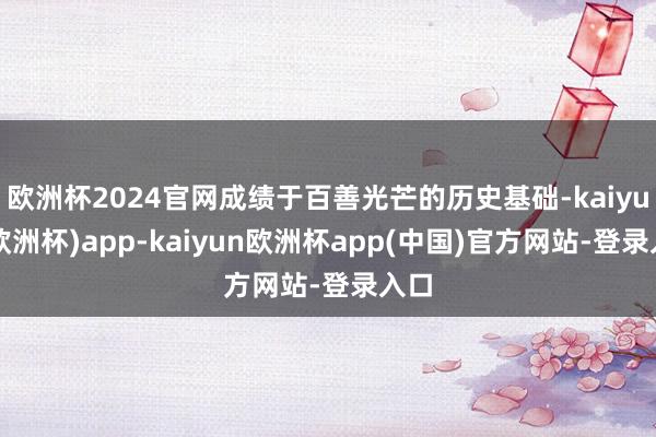 欧洲杯2024官网成绩于百善光芒的历史基础-kaiyun(欧洲杯)app-kaiyun欧洲杯app(中国)官方网站-登录入口