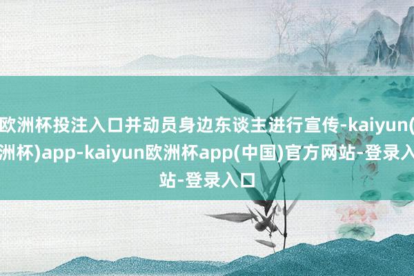 欧洲杯投注入口并动员身边东谈主进行宣传-kaiyun(欧洲杯)app-kaiyun欧洲杯app(中国)官方网站-登录入口