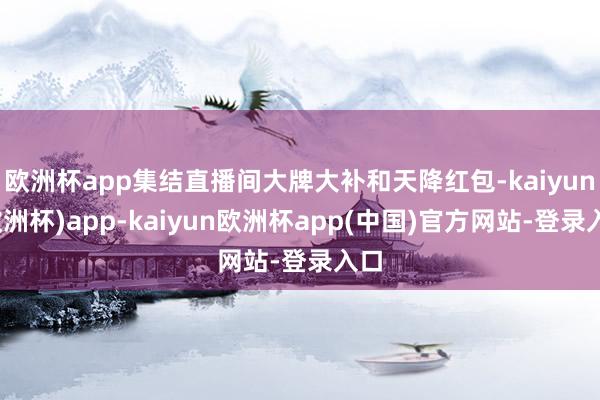 欧洲杯app集结直播间大牌大补和天降红包-kaiyun(欧洲杯)app-kaiyun欧洲杯app(中国)官方网站-登录入口