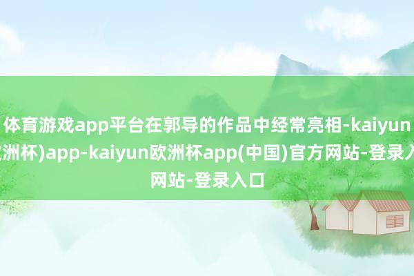 体育游戏app平台在郭导的作品中经常亮相-kaiyun(欧洲杯)app-kaiyun欧洲杯app(中国)官方网站-登录入口