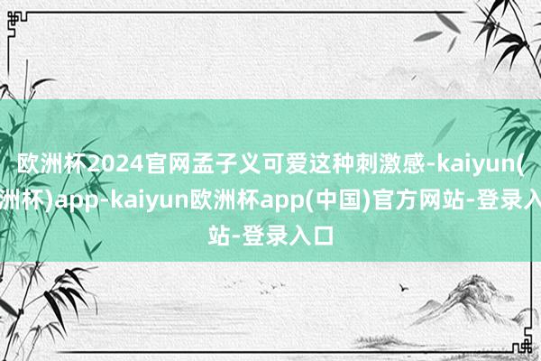 欧洲杯2024官网孟子义可爱这种刺激感-kaiyun(欧洲杯)app-kaiyun欧洲杯app(中国)官方网站-登录入口