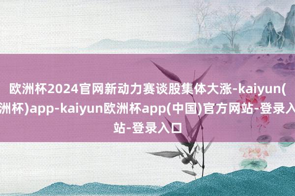 欧洲杯2024官网新动力赛谈股集体大涨-kaiyun(欧洲杯)app-kaiyun欧洲杯app(中国)官方网站-登录入口