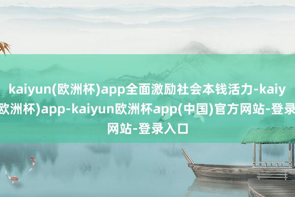 kaiyun(欧洲杯)app全面激励社会本钱活力-kaiyun(欧洲杯)app-kaiyun欧洲杯app(中国)官方网站-登录入口