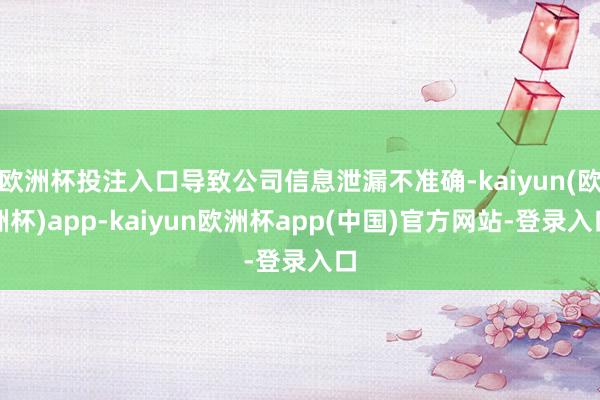 欧洲杯投注入口导致公司信息泄漏不准确-kaiyun(欧洲杯)app-kaiyun欧洲杯app(中国)官方网站-登录入口