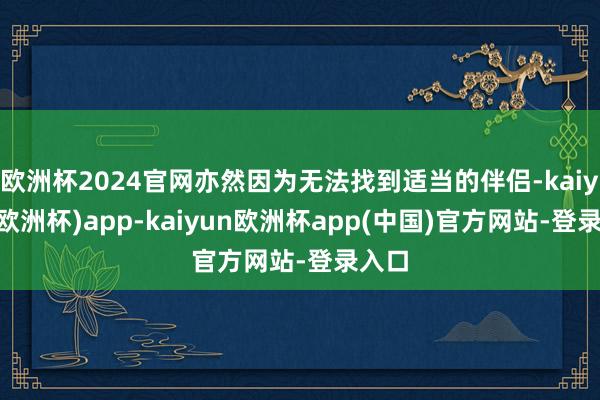 欧洲杯2024官网亦然因为无法找到适当的伴侣-kaiyun(欧洲杯)app-kaiyun欧洲杯app(中国)官方网站-登录入口