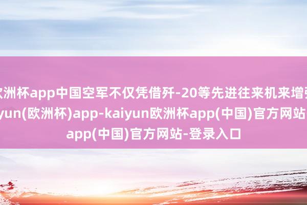 欧洲杯app中国空军不仅凭借歼-20等先进往来机来增强战力-kaiyun(欧洲杯)app-kaiyun欧洲杯app(中国)官方网站-登录入口