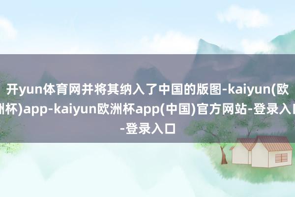 开yun体育网并将其纳入了中国的版图-kaiyun(欧洲杯)app-kaiyun欧洲杯app(中国)官方网站-登录入口