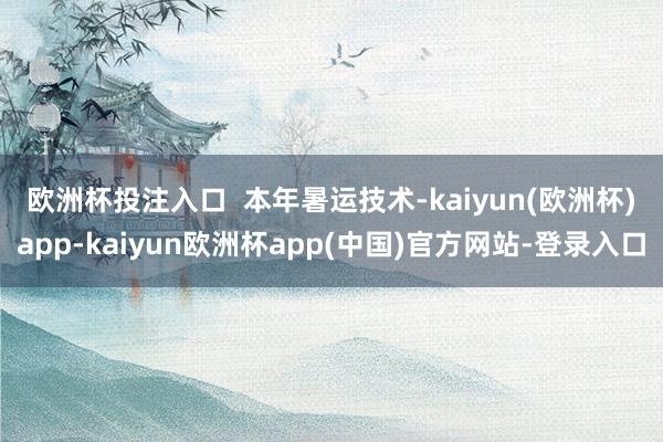 欧洲杯投注入口  　　本年暑运技术-kaiyun(欧洲杯)app-kaiyun欧洲杯app(中国)官方网站-登录入口