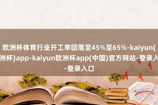 欧洲杯体育行业开工率回落至45%至65%-kaiyun(欧洲杯)app-kaiyun欧洲杯app(中国)官方网站-登录入口