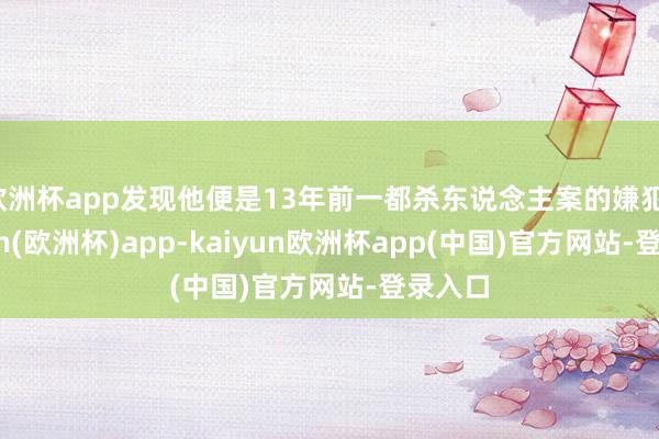 欧洲杯app发现他便是13年前一都杀东说念主案的嫌犯-kaiyun(欧洲杯)app-kaiyun欧洲杯app(中国)官方网站-登录入口