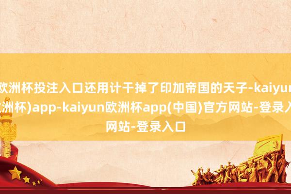 欧洲杯投注入口还用计干掉了印加帝国的天子-kaiyun(欧洲杯)app-kaiyun欧洲杯app(中国)官方网站-登录入口