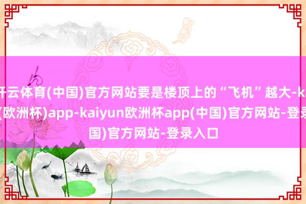 开云体育(中国)官方网站要是楼顶上的“飞机”越大-kaiyun(欧洲杯)app-kaiyun欧洲杯app(中国)官方网站-登录入口