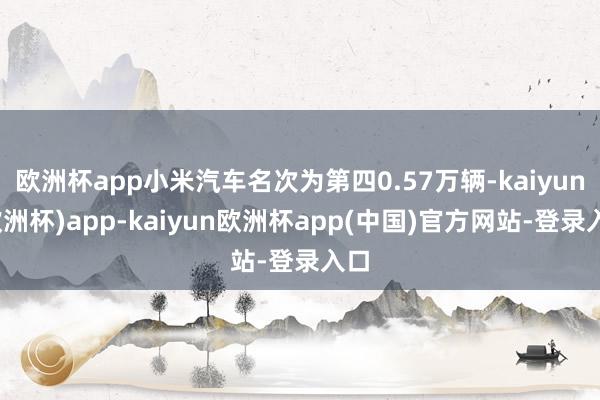 欧洲杯app小米汽车名次为第四0.57万辆-kaiyun(欧洲杯)app-kaiyun欧洲杯app(中国)官方网站-登录入口