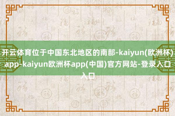 开云体育位于中国东北地区的南部-kaiyun(欧洲杯)app-kaiyun欧洲杯app(中国)官方网站-登录入口