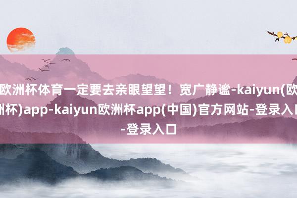 欧洲杯体育一定要去亲眼望望！宽广静谧-kaiyun(欧洲杯)app-kaiyun欧洲杯app(中国)官方网站-登录入口