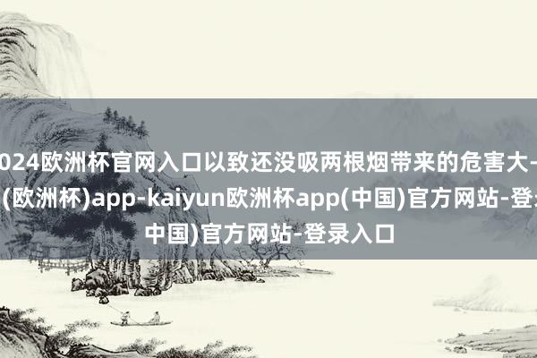 2024欧洲杯官网入口以致还没吸两根烟带来的危害大-kaiyun(欧洲杯)app-kaiyun欧洲杯app(中国)官方网站-登录入口