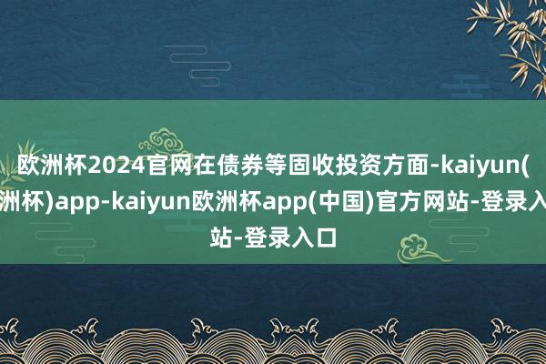 欧洲杯2024官网在债券等固收投资方面-kaiyun(欧洲杯)app-kaiyun欧洲杯app(中国)官方网站-登录入口