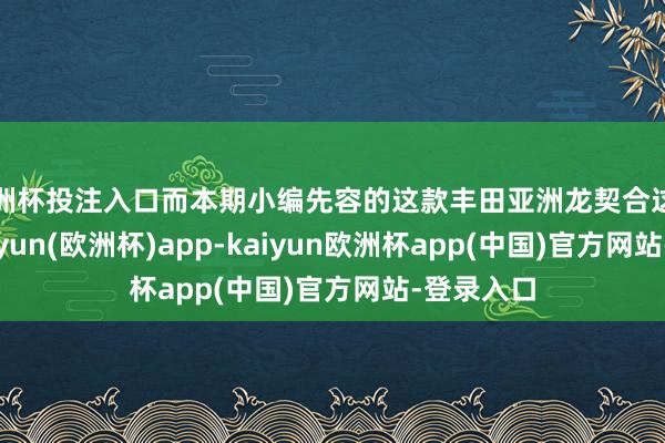 欧洲杯投注入口而本期小编先容的这款丰田亚洲龙契合这一特色-kaiyun(欧洲杯)app-kaiyun欧洲杯app(中国)官方网站-登录入口