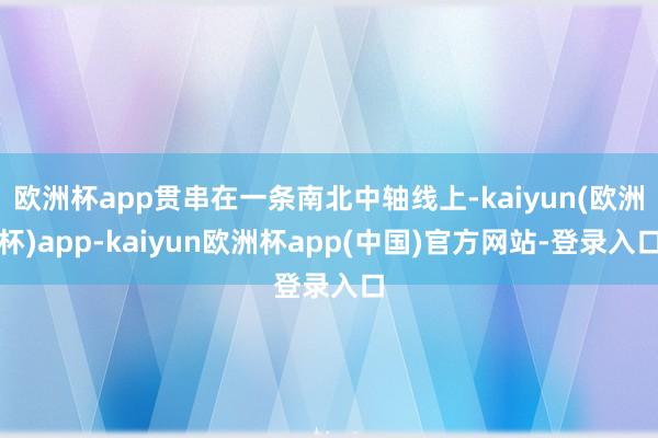 欧洲杯app贯串在一条南北中轴线上-kaiyun(欧洲杯)app-kaiyun欧洲杯app(中国)官方网站-登录入口