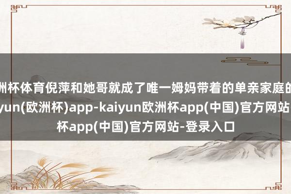 欧洲杯体育倪萍和她哥就成了唯一姆妈带着的单亲家庭的孩子了-kaiyun(欧洲杯)app-kaiyun欧洲杯app(中国)官方网站-登录入口