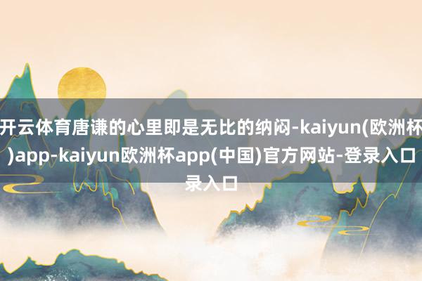 开云体育唐谦的心里即是无比的纳闷-kaiyun(欧洲杯)app-kaiyun欧洲杯app(中国)官方网站-登录入口