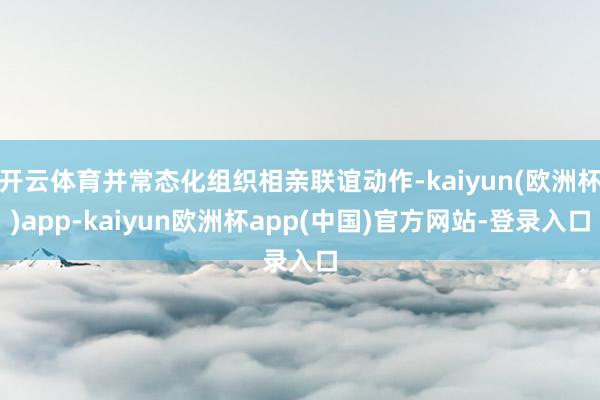 开云体育并常态化组织相亲联谊动作-kaiyun(欧洲杯)app-kaiyun欧洲杯app(中国)官方网站-登录入口