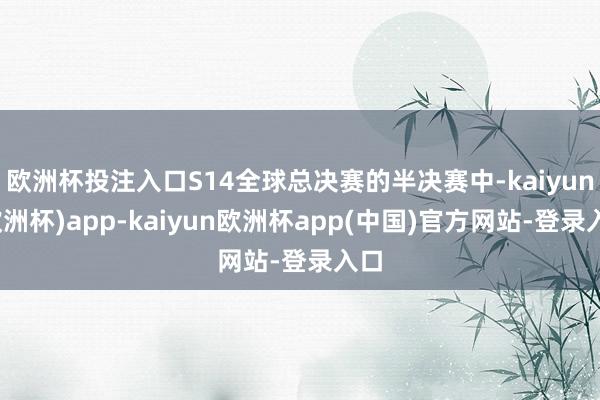 欧洲杯投注入口S14全球总决赛的半决赛中-kaiyun(欧洲杯)app-kaiyun欧洲杯app(中国)官方网站-登录入口