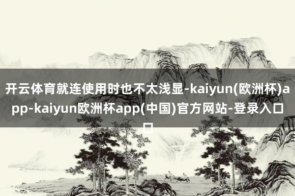 开云体育就连使用时也不太浅显-kaiyun(欧洲杯)app-kaiyun欧洲杯app(中国)官方网站-登录入口