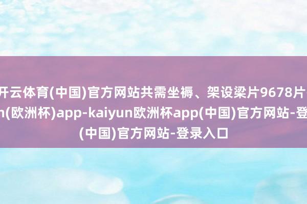 开云体育(中国)官方网站共需坐褥、架设梁片9678片-kaiyun(欧洲杯)app-kaiyun欧洲杯app(中国)官方网站-登录入口