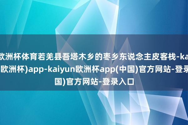 欧洲杯体育若羌县吾塔木乡的枣乡东说念主皮客栈-kaiyun(欧洲杯)app-kaiyun欧洲杯app(中国)官方网站-登录入口