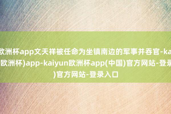 欧洲杯app文天祥被任命为坐镇南边的军事并吞官-kaiyun(欧洲杯)app-kaiyun欧洲杯app(中国)官方网站-登录入口