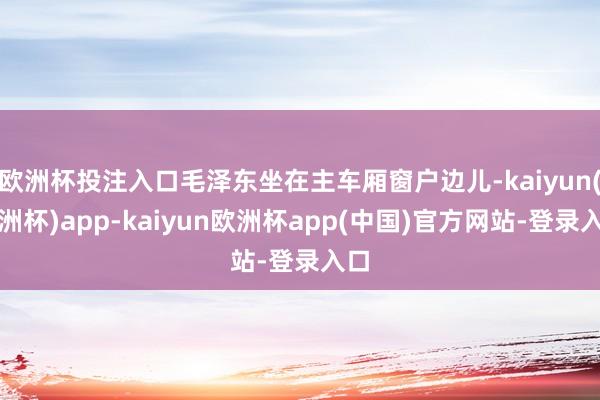 欧洲杯投注入口毛泽东坐在主车厢窗户边儿-kaiyun(欧洲杯)app-kaiyun欧洲杯app(中国)官方网站-登录入口