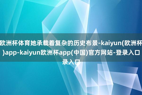 欧洲杯体育她承载着复杂的历史布景-kaiyun(欧洲杯)app-kaiyun欧洲杯app(中国)官方网站-登录入口