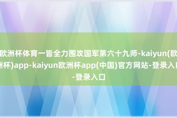 欧洲杯体育一皆全力围攻国军第六十九师-kaiyun(欧洲杯)app-kaiyun欧洲杯app(中国)官方网站-登录入口