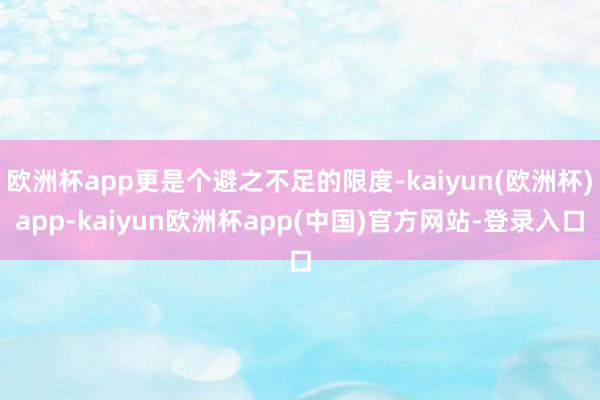 欧洲杯app更是个避之不足的限度-kaiyun(欧洲杯)app-kaiyun欧洲杯app(中国)官方网站-登录入口