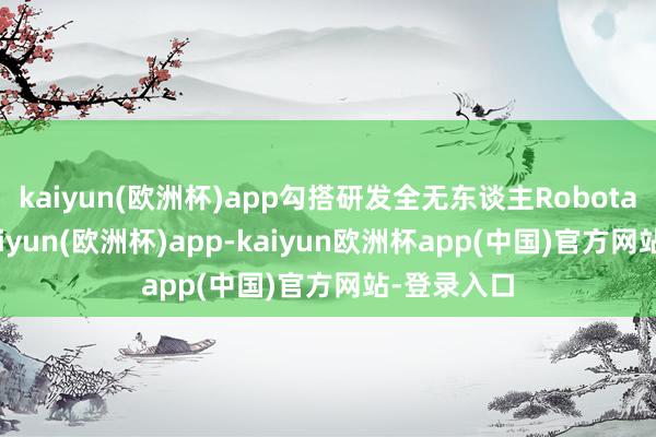 kaiyun(欧洲杯)app勾搭研发全无东谈主Robotaxi车型-kaiyun(欧洲杯)app-kaiyun欧洲杯app(中国)官方网站-登录入口